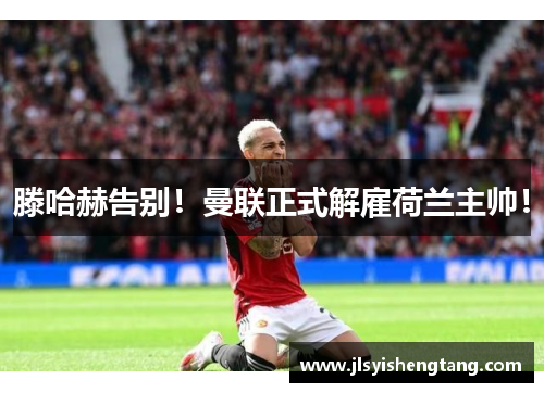 滕哈赫告别！曼联正式解雇荷兰主帅！