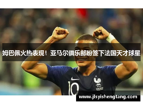 姆巴佩火热表现！亚马尔俱乐部盼签下法国天才球星