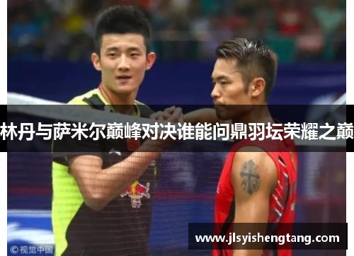 林丹与萨米尔巅峰对决谁能问鼎羽坛荣耀之巅