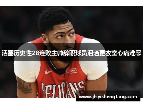 活塞历史性28连败主帅辞职球员泪洒更衣室心痛难忍